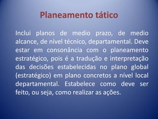 Planeamento tático
Inclui planos de medio prazo, de medio
alcance, de nível técnico, departamental. Deve
estar em consonância com o planeamento
estratégico, pois é a tradução e interpretação
das decisões estabelecidas no plano global
(estratégico) em plano concretos a nível local
departamental. Estabelece como deve ser
feito, ou seja, como realizar as ações.
 