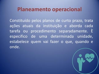 Planeamento operacional
Constituído pelos planos de curto prazo, trata
ações atuais da instituição e aborda cada
tarefa ou procedimento separadamente. È
especifico de uma determinada unidade,
estabelece quem vai fazer o que, quando e
onde.
 