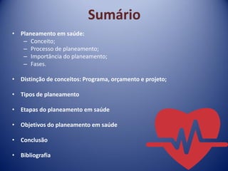 Sumário
• Planeamento em saúde:
– Conceito;
– Processo de planeamento;
– Importância do planeamento;
– Fases.
• Distinção de conceitos: Programa, orçamento e projeto;
• Tipos de planeamento
• Etapas do planeamento em saúde
• Objetivos do planeamento em saúde
• Conclusão
• Bibliografia
 