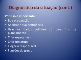 Diagnóstico da situação (cont.)
Por isso é importante:
• Boa preparação
• Analisar a sua pertinência
• Usar os dados colhidos só para fins de
planeamento
• Criar expetativas
• Criar um grupo
• Eleger o responsável
• Funções do grupo
 