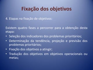 Fixação dos objetivos
4. Etapas na fixação de objetivos:
Existem quatro fases a percorrer para a obtenção desta
etapa:
• Seleção dos indicadores dos problemas prioritários;
• Determinação da tendência, projeção e previsão dos
problemas prioritários;
• Fixação dos objetivos a atingir;
• Tradução dos objetivos em objetivos operacionais ou
metas;
 