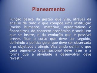 Planeamento
Função básica da gestão que visa, através da
analise de tudo o que compõe uma instituição
(meios humanos, materiais, organizativos e
financeiros), do contexto económico e social em
que se insere, e da evolução que é possível
prever, fixar o curso que deve ser seguido,
definindo a politica geral que deve ser observada
e os objetivos a atingir. Visa ainda definir o que
cada segmento organizacional deve fazer e a
forma que a atividade a desenvolver deve
revestir.
 