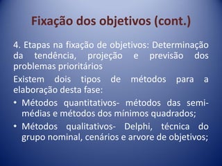 Fixação dos objetivos (cont.)
4. Etapas na fixação de objetivos: Determinação
da tendência, projeção e previsão dos
problemas prioritários
Existem dois tipos de métodos para a
elaboração desta fase:
• Métodos quantitativos- métodos das semi-
médias e métodos dos mínimos quadrados;
• Métodos qualitativos- Delphi, técnica do
grupo nominal, cenários e arvore de objetivos;
 