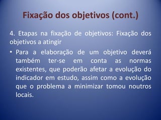 Fixação dos objetivos (cont.)
4. Etapas na fixação de objetivos: Fixação dos
objetivos a atingir
• Para a elaboração de um objetivo deverá
também ter-se em conta as normas
existentes, que poderão afetar a evolução do
indicador em estudo, assim como a evolução
que o problema a minimizar tomou noutros
locais.
 