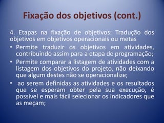 Fixação dos objetivos (cont.)
4. Etapas na fixação de objetivos: Tradução dos
objetivos em objetivos operacionais ou metas
• Permite traduzir os objetivos em atividades,
contribuindo assim para a etapa de programação;
• Permite comparar a listagem de atividades com a
listagem dos objetivos do projeto, não deixando
que algum destes não se operacionalize;
• ao serem definidas as atividades e os resultados
que se esperam obter pela sua execução, é
possível e mais fácil selecionar os indicadores que
as meçam;
 