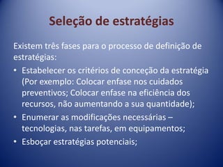 Seleção de estratégias
Existem três fases para o processo de definição de
estratégias:
• Estabelecer os critérios de conceção da estratégia
(Por exemplo: Colocar enfase nos cuidados
preventivos; Colocar enfase na eficiência dos
recursos, não aumentando a sua quantidade);
• Enumerar as modificações necessárias –
tecnologias, nas tarefas, em equipamentos;
• Esboçar estratégias potenciais;
 
