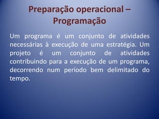 Preparação operacional –
Programação
Um programa é um conjunto de atividades
necessárias à execução de uma estratégia. Um
projeto é um conjunto de atividades
contribuindo para a execução de um programa,
decorrendo num período bem delimitado do
tempo.
 