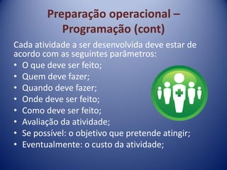 Preparação operacional –
Programação (cont)
Cada atividade a ser desenvolvida deve estar de
acordo com as seguintes parâmetros:
• O que deve ser feito;
• Quem deve fazer;
• Quando deve fazer;
• Onde deve ser feito;
• Como deve ser feito;
• Avaliação da atividade;
• Se possível: o objetivo que pretende atingir;
• Eventualmente: o custo da atividade;
 