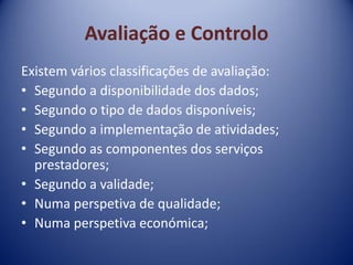 Avaliação e Controlo
Existem vários classificações de avaliação:
• Segundo a disponibilidade dos dados;
• Segundo o tipo de dados disponíveis;
• Segundo a implementação de atividades;
• Segundo as componentes dos serviços
prestadores;
• Segundo a validade;
• Numa perspetiva de qualidade;
• Numa perspetiva económica;
 