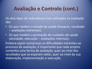 Avaliação e Controlo (cont.)
Os dois tipos de indicadores mais utilizados na avaliação
são:
• Os que medem o estado de saúde (impacto, resultado
– avaliações extremas);
• Os que medem a prestação de cuidados de saúde
(atividade, execução – avaliações internas);
Embora sejam numerosas as dificuldades inerentes ao
processo de avaliação, é importante que cada projeto
contenha uma forma de avaliação, quer ao nível dos
resultados que se esperam obter, quer ao nível da sua
elaboração, implementação e execução.
 