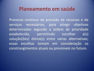 Planeamento em saúde
Processo continuo de previsão de recursos e de
serviços necessários, para atingir objetivos
determinados segundo a ordem de prioridade
estabelecida, permitindo escolher a(s)
solução(ões) ótima(s) entre varias alternativas;
essas escolhas tomam em consideração os
constrangimentos atuais ou previsíveis no futuro.
 