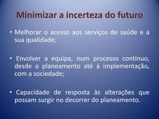 Minimizar a incerteza do futuro
• Melhorar o acesso aos serviços de saúde e a
sua qualidade;
• Envolver a equipa, num processo contínuo,
desde o planeamento até à implementação,
com a sociedade;
• Capacidade de resposta às alterações que
possam surgir no decorrer do planeamento.
 