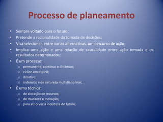 Processo de planeamento
• Sempre voltado para o futuro;
• Pretende a racionalidade da tomada de decisões;
• Visa selecionar, entre varias alternativas, um percurso de ação;
• Implica uma ação e uma relação de causalidade entre ação tomada e os
resultados determinados;
• É um processo:
o permanente, continuo e dinâmico;
o cíclico em espiral;
o iterativo;
o sistémico e de natureza multidisciplinar;
• É uma técnica:
o de alocação de recursos;
o de mudança e inovação;
o para absorver a incerteza do futuro.
 