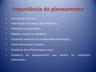 Importância do planeamento
• Escassez de recursos;
• Intervenção nas causas dos problemas;
• Definição de prioridades;
• Rápidos avanços na medicina;
• Constante aumento da complexidade tecnológica;
• Evitar intervenções isoladas;
• Existência das infraestruturas caras;
• Existência de equipamentos que podem ter utilizações
polivalentes.
 