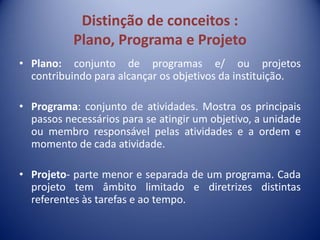 Distinção de conceitos :
Plano, Programa e Projeto
• Plano: conjunto de programas e/ ou projetos
contribuindo para alcançar os objetivos da instituição.
• Programa: conjunto de atividades. Mostra os principais
passos necessários para se atingir um objetivo, a unidade
ou membro responsável pelas atividades e a ordem e
momento de cada atividade.
• Projeto- parte menor e separada de um programa. Cada
projeto tem âmbito limitado e diretrizes distintas
referentes às tarefas e ao tempo.
 