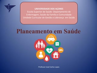Planeamento em Saúde
Professor José Carlos Lopes
UNIVERSIDADE DOS AÇORES
Escola Superior de Saúde- Departamento de
Enfermagem, Saúde da Família e Comunidade
Unidade Curricular de Gestão e Liderança em Saúde
 