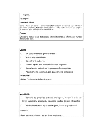 negócio.
Exemplos:
Banco do Brasil
Ser a solução em serviços e intermediação financeira, atender às expectativas de
clientes e acionistas, fortalecer o compromisso entre os funcionários e a Empresa
e contribuir para o desenvolvimento do País.

Google
Oferecer a melhor opção de busca na Internet tornando as informações mundiais
acessíveis e úteis.

VISÃO:
•

É o que a instituição gostaria de ser.

•

Aonde seria ideal chegar.

•

Normalmente subjetiva.

•

Espelha o perfil e as características dos dirigentes.

•

Baseada mais na intuição do que em análises objetivas.

•

Posteriormente confirmada pelo planejamento estratégico.

Exemplos:
Kodak: Ser líder mundial em imagens.

VALORES:
•

Conjunto de princípios culturais, ideológicos, morais e éticos que
devem caracterizar a instituição e pautar a conduta de seus integrantes.

•

Delimitam atitudes e ações estratégicas, táticas e operacionais

Exemplos:
- Ética, comprometimento com o cliente, qualidade...

 