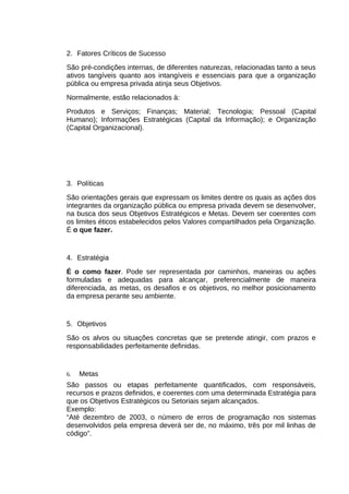 2. Fatores Críticos de Sucesso
São pré-condições internas, de diferentes naturezas, relacionadas tanto a seus
ativos tangíveis quanto aos intangíveis e essenciais para que a organização
pública ou empresa privada atinja seus Objetivos.
Normalmente, estão relacionados à:
Produtos e Serviços; Finanças; Material; Tecnologia; Pessoal (Capital
Humano); Informações Estratégicas (Capital da Informação); e Organização
(Capital Organizacional).

3. Políticas
São orientações gerais que expressam os limites dentre os quais as ações dos
integrantes da organização pública ou empresa privada devem se desenvolver,
na busca dos seus Objetivos Estratégicos e Metas. Devem ser coerentes com
os limites éticos estabelecidos pelos Valores compartilhados pela Organização.
É o que fazer.

4. Estratégia
É o como fazer. Pode ser representada por caminhos, maneiras ou ações
formuladas e adequadas para alcançar, preferencialmente de maneira
diferenciada, as metas, os desafios e os objetivos, no melhor posicionamento
da empresa perante seu ambiente.

5. Objetivos
São os alvos ou situações concretas que se pretende atingir, com prazos e
responsabilidades perfeitamente definidas.

6.

Metas

São passos ou etapas perfeitamente quantificados, com responsáveis,
recursos e prazos definidos, e coerentes com uma determinada Estratégia para
que os Objetivos Estratégicos ou Setoriais sejam alcançados.
Exemplo:
“Até dezembro de 2003, o número de erros de programação nos sistemas
desenvolvidos pela empresa deverá ser de, no máximo, três por mil linhas de
código”.

 