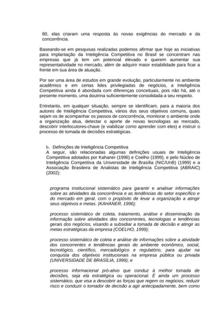 80, elas criaram uma resposta às novas exigências do mercado e da
concorrência.
Baseando-se em pesquisas realizadas podemos afirmar que hoje as iniciativas
para implantação da Inteligência Competitiva no Brasil se concentram nas
empresas que já tem um potencial elevado e querem aumentar sua
representatividade no mercado, além de adquirir maior estabilidade para ficar a
frente em sua área de atuação.
Por ser uma área de estudos em grande evolução, particularmente no ambiente
acadêmico e em certas lides privilegiadas de negócios, a Inteligência
Competitiva ainda é abordada com diferenças conceituais, pois não há, até o
presente momento, uma doutrina suficientemente consolidada a seu respeito.
Entretanto, em qualquer situação, sempre se identificam, para a maioria dos
autores de Inteligência Competitiva, vários dos seus objetivos comuns, quais
sejam os de acompanhar os passos de concorrência, monitorar o ambiente onde
a organização atua, detectar o aporte de novas tecnologias ao mercado,
descobrir interlocutores-chave (e viabilizar como aprender com eles) e instruir o
processo de tomada de decisões estratégicas.
b. Definições de Inteligência Competitiva
A seguir, são relacionadas algumas definições usuais de Inteligência
Competitiva adotados por Kahaner (1996) e Coelho (1999), e pelo Núcleo de
Inteligência Competitiva da Universidade de Brasília (NIC/UnB) (1999) e a
Associação Brasileira de Analistas de Inteligência Competitiva (ABRAIC)
(2002):
programa institucional sistemático para garantir e analisar informações
sobre as atividades da concorrência e as tendências do setor específico e
do mercado em geral, com o propósito de levar a organização a atingir
seus objetivos e metas. (KAHANER, 1996);
processo sistemático de coleta, tratamento, análise e disseminação da
informação sobre atividades dos concorrentes, tecnologias e tendências
gerais dos negócios, visando a subsidiar a tomada de decisão e atingir as
metas estratégicas da empresa (COELHO, 1999);
processo sistemático de coleta e análise de
dos concorrentes e tendências gerais do
tecnológico, científico, mercadológico e
conquista dos objetivos institucionais na
(UNIVERSIDADE DE BRASÍLIA, 1999); e

informações sobre a atividade
ambiente econômico, social,
regulatório, para ajudar na
empresa pública ou privada

processo informacional pró-ativo que conduz à melhor tomada de
decisões, seja ela estratégica ou operacional. É ainda um processo
sistemático, que visa a descobrir as forças que regem os negócios, reduzir
risco e conduzir o tomador de decisão a agir antecipadamente, bem como

 