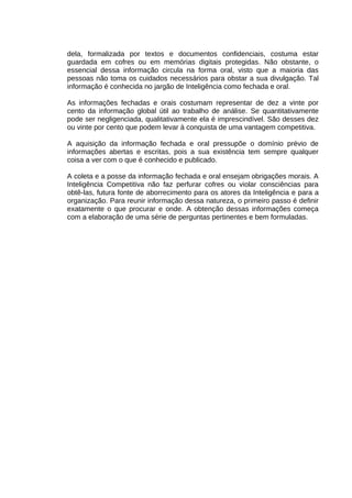 dela, formalizada por textos e documentos confidenciais, costuma estar
guardada em cofres ou em memórias digitais protegidas. Não obstante, o
essencial dessa informação circula na forma oral, visto que a maioria das
pessoas não toma os cuidados necessários para obstar a sua divulgação. Tal
informação é conhecida no jargão de Inteligência como fechada e oral.
As informações fechadas e orais costumam representar de dez a vinte por
cento da informação global útil ao trabalho de análise. Se quantitativamente
pode ser negligenciada, qualitativamente ela é imprescindível. São desses dez
ou vinte por cento que podem levar à conquista de uma vantagem competitiva.
A aquisição da informação fechada e oral pressupõe o domínio prévio de
informações abertas e escritas, pois a sua existência tem sempre qualquer
coisa a ver com o que é conhecido e publicado.
A coleta e a posse da informação fechada e oral ensejam obrigações morais. A
Inteligência Competitiva não faz perfurar cofres ou violar consciências para
obtê-las, futura fonte de aborrecimento para os atores da Inteligência e para a
organização. Para reunir informação dessa natureza, o primeiro passo é definir
exatamente o que procurar e onde. A obtenção dessas informações começa
com a elaboração de uma série de perguntas pertinentes e bem formuladas.

 