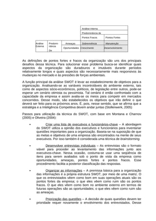 Análise Interna
Predominância de
Pontos Fracos
Análise
Externa

Predominância
De

Ameaças

Pontos Fortes

Sobrevivência

Manutenção

Oportunidades Crescimento

Desenvolvimento

As definições de pontos fortes e fracos da organização são uns dos principais
desafios dessa técnica. Para solucionar esse problema busca-se identificar quais
aspectos da organização são duradouros e imutáveis durante períodos
relativamente longos e quais aspectos são necessariamente mais responsivos às
mudanças no mercado e às pressões de forças ambientais.
A função principal da análise SWOT é levar ao estabelecimento de objetivos para a
organização. Analisando-se as variáveis incontroláveis do ambiente externo, tais
como de aspectos sócio-econômicos, políticos, de legislação entre outros, pode-se
esperar um cenário otimista ou pessimista. Tal cenário é então confrontado com a
capacidade da empresa e assim avalia-se os meios para competir em mercados
concorridos. Desse modo, são estabelecidos os objetivos que irão definir o que
deverá ser feito para os próximos anos. É, pois, nesse sentido, que se afirma que a
estratégia e a Inteligência Competitiva devem andar juntas (Stollenwerk, 2005)
Passos para utilização da técnica do SWOT, com base em Montana e Charnov
(2005) e Oliveira (2004):


Criar uma lista de executivos e funcionários-chave – A abordagem
do SWOT utiliza a opinião dos executivos e funcionários para inventariar
questões importantes para a organização. Baseia-se na suposição de que
as metas e objetivos de uma empresa são encontrados na mente de seus
executivos. Por isso também é considerada uma técnica de brainstorming.



Desenvolver entrevistas individuais – As entrevistas são o formato
viável para proceder ao levantamento das informações junto aos
executivos-chave. Nessa ocasião, costuma-se usar uma seqüência de
itens para serem avaliados sob o ponto de vista da empresa como
oportunidades, ameaças, pontos fortes e pontos fracos. Esse
procedimento facilita a posterior classificação das respostas.



Organizar as informações – A premissa básica para a organização
das informações é a própria estrutura SWOT, por meio de uma matriz. O
que os entrevistados vêem como bom em suas operações atuais são os
pontos fortes da empresa; o que eles vêem como ruim são os pontos
fracos. O que eles vêem como bom no ambiente externo em termos de
futuras operações são as oportunidades; o que eles vêem como ruim são
as ameaças.



Priorização das questões – A decisão de quais questões devem ter
prioridade requer novamente o envolvimento dos entrevistados. Desse

 