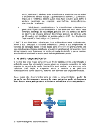 modo, realiza-se o feedback entre entrevistado e entrevistador e se obtêm
o envolvimento de todo o grupo. Algumas técnicas como GUT (Gravidade,
Urgência e Tendência) podem ajudar nesta fase, inclusive para definir a
postura estratégica da empresa: sobrevivência, desenvolvimento,
manutenção, crescimento.


Definição das questões-chave – De posse da matriz e das questões
priorizadas é possível se estabelecer o que deve ser feito. Nessa fase
emerge a estratégia da organização, portanto tem-se a condição de definir
os objetivos da empresa para um determinado período. Do ponto de vista
da IC, podem ser identificas as questões chaves (KIT - Key Intelligence
Topics ou KIQ- Key Intelligence Questions).

O SWOT é uma ferramenta utilizada para fazer análise do ambiente ou de cenários,
porém a sua utilização é bastante diversificada. Devido a sua simplicidade há
registros de aplicação dessa técnica desde para processos de planejamento, até
para estudos específicos na escolha de uma carreira profissional, por exemplo. É em
última instância, uma ferramenta de apoio à tomada de decisão e, nesse sentido,
tem sido bastante difundida no ambiente da inteligência competitiva.
4. AS CINCO FORÇAS DE PORTER
O modelo das cinco forças competitivas de Porter (1997) permite a identificação e
atribuição causal das principais forças que atuam no ambiente competitivo de cada
empresa ou organização. Após desenvolvida essa análise, cada empresa pode
identificar suas forças e fraquezas frente a indústria e se posicionar
estrategicamente (tomar decisões) de forma a se defender das forças identificadas.
Cinco forças são determinantes para se medir a competitividade: poder de
barganha dos fornecedores, ameaça de novos entrantes, poder de barganha
dos clientes, ameaça de produtos substitutos e rivalidade entre competidores.

a) Poder de barganha dos fornecedores:

 