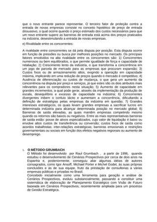 que o novo entrante parece representar. O terceiro fator de proteção contra a
entrada de novas empresas consiste no conceito hipotético de preço de entrada
dissuasivo, o qual ocorre quando o preço estimado dos custos necessários para que
um novo entrante supere as barreiras de entrada está acima dos preços praticados
na indústria, desestimulando a entrada de novas empresas.
e) Rivalidade entre os concorrentes:
A rivalidade entre concorrentes se dá pela disputa por posição. Esta disputa ocorre
em função de pressões ou busca por melhores posições no mercado. Os principais
fatores envolvidos na alta rivalidade entre os concorrentes são: 1) Concorrentes
numerosos ou bem equilibrados, o que permite igualdade de força e capacidade de
retaliação; 2) Crescimento lento da indústria, o que transforma a concorrência em
um jogo de parcela de mercado para as empresas que procuram expansão; 3)
Custos fixos ou de armazenamento altos, exigindo a operação em capacidade
máxima, implicando em uma redução de preços quando o mercado é competitivo; 4)
Ausência de diferenciação ou custos de mudança, o que gera um aumento da
concorrência na disputa por preço e serviços, já que estes são os dois atributos mais
relevantes para os compradores nesta situação; 5) Aumento de capacidade em
grandes incrementos, a qual pode gerar, através da implementação da produção de
escala, desequilíbrio e excesso de capacidade na indústria; 6) Concorrentes
divergentes inibem o conluio tácito e aumentam a concorrência, dificultando a
definição de estratégias pelas empresas da indústria em questão; 7) Grandes
interesses estratégicos, os quais levam grandes empresas a sacrificar lucros em
determinada indústria para alcançar determinada posição no mercado global; 8)
Barreiras de saída elevadas, as quais mantêm empresas competindo mesmo
quando os retornos são baixos ou negativos. Entre as mais representativas barreiras
de saída estão: posse de ativos especializados, cujo valor de liquidação é baixo ou
envolve altos custos de transferência ou conversão; custos fixos de saída como
acordos trabalhistas; inter-relações estratégicas; barreiras emocionais e restrições
governamentais ou sociais em função dos efeitos negativos regionais ou aumento de
desemprego.

5.

O MÉTODO GRUMBACH
O Método foi desenvolvido por Raul Grumbach , a partir de 1996, quando
estudou o desenvolvimento de Cenários Prospectivos por cerca de dois anos na
Espanha e, posteriormente, conseguiu aliar algumas idéias de autores
consagrados, como Igor Ansoff, Michael Porter e Michel Godet, às suas próprias
conclusões e às de sua equipe, fruto da prestação de consultorias a várias
empresas públicas e privadas no Brasil.
Concebido inicialmente como uma ferramenta para geração e análise de
Cenários Prospectivos, evoluiu substancialmente, passando a constituir uma
sistemática de elaboração de Planejamento Estratégico com Visão de Futuro
baseada em Cenários Prospectivos, recentemente ampliada para um processo
de Gestão Estratégica.

 