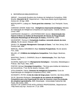 6. REFERÊNCIAS BIBLIOGRÁFICAS
ABRAIC – Associação Brasileira dos Analistas de Inteligência Competitiva, 2008,
Brasília. Glossário de IC. Disponível em: < http://www.abraic.org.br/v2/glossario.
Acesso em: 28 Ago. 2008.
BERTALANFFY, Ludwig von. Teoria geral dos sistemas. 2.ed. Petrópolis: Vozes,
1975.
CARDOSO JÚNIOR, Walter Felix. Inteligência empresarial estratégica: Métodos
de implantação de Inteligência Competitiva em organizações. Tubarão: Editora
Unisul, 2005
CARPENTER, Elizabeth O.; LACHTERMACHER, Gerson. Determinação dos
Fatores Críticos na Análise de Desempenho de Alunos de Pósgraduação
Utilizando Metodologia de Mineração de Dados. ENAMPAD, 2005.
DAVENPORT, Thomas H. Competição Analítica: vencendo através da nova
ciência. Rio de Janeiro: Elsevier, 2007.
DAVID, F.R. Strategic Management: Concepts & Cases. 7 ed. New Jersey, EUA:
Prentice Hall, 1998.
MARCIAL, Elaine e GRUMBACH, Raul. Cenários Prospectivos. Rio de Janeiro:
FGV, 2006.
MILLER, J.P. O Milênio da Inteligência Competitiva. Porto Alegre: Bookman,
2002.
MONTANA, Patrick J.; CHARNOV, Bruce H. Administração. 2ªed. São Paulo:
Saraiva, 2005
OLIVEIRA, Djalma de P. R. Planejamento Estratégico – Conceitos, Metodologias e
Práticas. São Paulo: Atlas, 2004.
PORTER, Michael. Estratégia Competitiva – Técnicas para Análise de Indústrias e
da Concorrência. 7ª ed. Rio de Janeiro: Campus, 1997.
STOLLENWERK, Fátima. Sistemas de Inteligência Competitiva. Curso de
Especialização em Inteligência Competitiva (CEIC), 2000.
SCHWARTZ ,PETER. A Arte da visão de longo prazo. Caminho das letras (2000).
SILVA, Alexandre Rodrigues. Concepção de um sistema de Inteligência
Competitiva para uma organização do setor de insumos e bens de produção
do complexo agroindústria. 2005. Dissertação - Universidade Federal de São
Paulo, São Carlos, 2005.
SOCIETY OF COMPETITIVE INTELLIGENCE PROFESSIONAL. Disponível em:
<http://www.scip.org>. Acesso em: 17 jul. 2008

 