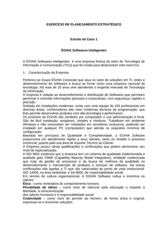 EXERCÍCIO DE PLANEJAMENTO ESTRATÉGICO

Estudo de Caso 1
ÉGHIA Softwares Inteligentes
A ÉGHIA Softwares Inteligentes é uma empresa fictícia do setor de Tecnologia de
Informação e Comunicação (TICs) que foi criada para desenvolver este exercício.
1. Caracterização da Empresa
Pertence ao Grupo ÉGHIA Corporate que atua no setor de soluções em TI, redes e
desenvolvimento de softwares e busca se firmar como uma empresa nacional de
tecnologia. Há mais de 10 anos vem atendendo o exigente mercado de Tecnologia
da Informação.
A empresa é voltada ao desenvolvimento e distribuição de Softwares que permitam
gerenciar e controlar informações pessoais e corporativas, com segurança, rapidez e
precisão.
Sediada em instalações modernas, conta com uma equipe de 150 profissionais em
diversas áreas, conhecedores das mais modernas técnicas de programação, que
lhes permite desenvolver produtos com alta tecnologia e performance.
Os produtos da ÉGHIA são vendidos por computador e sua administração é local.
São de fácil instalação, amigáveis, simples e intuitivos. Trabalham em ambiente
Windows e não necessitam ser instalados em servidores exclusivos, podendo ser
instalado em qualquer PC (computador) que atenda os requisitos mínimos de
configuração.
Baseada em princípios de Qualidade e Competitividade, a EGHIA Software
proporciona um atendimento rápido a seus clientes, tanto no modelo e processo
comercial, quanto pela sua área de Suporte Técnico ao Cliente.
A Empresa possui várias qualificações e certificações que podem demonstrar seu
nível de especialização.
A ISO 9001 evidencia que a empresa tem um sistema de qualidade implementado e
auditado pela CMMI (Capability Maturity Model Integration), entidade credenciada
que trata da gestão de processos e da busca de melhoria da qualidade no
desenvolvimento e manutenção de produtos e serviços de software. Há outras
certificações não ligadas a TI que são valorizadas do ponto de vista institucional:
ISO 14000, na área ambiental, e SA-8000, de responsabilidade social.
Em termos de cultura organizacional, A EGHIA Software cultua e incentiva os
valores:
Ética – como norteadora do comportamento humano.
Pluralidade de idéias – como meio de valorizar pela educação o respeito à
liberdade, à conscientização
dos valores humanos e à responsabilidade social.
Criatividade – como meio de permitir ao homem, de forma única e original,
expressar-se e encontrar soluções.

 
