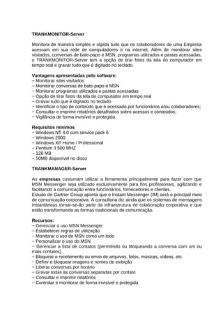 TRANKMONITOR-Server
Monitora de maneira simples e rápida tudo que os colaboradores de uma Empresa
acessam em sua rede de computadores e na internet. Além de monitorar sites
visitados, conversas de bate-papo e MSN, programas utilizados e pastas acessadas,
o TRANKMONITOR-Server tem a opção de tirar fotos da tela do computador em
tempo real e gravar tudo que é digitado no teclado.
Vantagens apresentadas pelo software:
− Monitorar sites visitados
− Monitorar conversas de bate-papo e MSN
− Monitorar programas utilizados e pastas acessadas
− Opção de tirar fotos da tela do computador em tempo real
− Gravar tudo que é digitado no teclado
− Identificar o tipo de conteúdo que é acessado por funcionários e/ou colaboradores;
− Consultar e imprimir relatórios detalhados sobre acessos e conteúdos;
− Vigilância de forma invisível e protegida.
Requisitos mínimos
− Windows NT 4.0 com service pack 6
− Windows 2000
− Windows XP Home / Professional
− Pentium 3 500 MHZ
− 128 MB
− 50MB disponível no disco
TRANKMANAGER-Server
As empresas costumam utilizar a ferramenta principalmente para fazer com que
MSN Messenger seja utilizado exclusivamente para fins profissionais, agilizando e
facilitando a comunicação entre funcionários, fornecedores e clientes.
Estudo do Gartner Group aponta que o Instant Messenger (IM) será o principal meio
de comunicação corporativa. A consultoria diz ainda que os sistemas de mensagens
instantâneas tornar-se-ão parte da infraestrutura de colaboração corporativa e que
estão transformando as formas tradicionais de comunicação.
Recursos:
− Gerenciar o uso MSN Messenger
− Estabelecer regras de utilização
− Monitorar o uso do MSN como um todo
− Personalizar o uso do MSN
− Gerenciar a lista de contatos (permitindo ou bloqueando a conversa com um ou
mais contatos)
− Bloquear o recebimento ou envio de arquivos, fotos, músicas, vídeos, etc.
− Definir e bloquear imagens e nomes de exibição
− Liberar conversas por horário
− Gravar todas as conversas separadas por contato
− Consultar e imprimir relatórios
− Controlar e monitorar de forma invisível e protegida

 