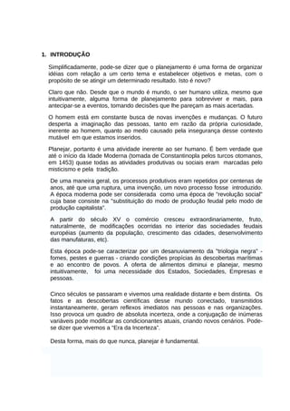 1. INTRODUÇÃO
Simplificadamente, pode-se dizer que o planejamento é uma forma de organizar
idéias com relação a um certo tema e estabelecer objetivos e metas, com o
propósito de se atingir um determinado resultado. Isto é novo?
Claro que não. Desde que o mundo é mundo, o ser humano utiliza, mesmo que
intuitivamente, alguma forma de planejamento para sobreviver e mais, para
antecipar-se a eventos, tomando decisões que lhe pareçam as mais acertadas.
O homem está em constante busca de novas invenções e mudanças. O futuro
desperta a imaginação das pessoas, tanto em razão da própria curiosidade,
inerente ao homem, quanto ao medo causado pela insegurança desse contexto
mutável em que estamos inseridos.
Planejar, portanto é uma atividade inerente ao ser humano. É bem verdade que
até o início da Idade Moderna (tomada de Constantinopla pelos turcos otomanos,
em 1453) quase todas as atividades produtivas ou sociais eram marcadas pelo
misticismo e pela tradição.
De uma maneira geral, os processos produtivos eram repetidos por centenas de
anos, até que uma ruptura, uma invenção, um novo processo fosse introduzido.
A época moderna pode ser considerada como uma época de "revolução social"
cuja base consiste na "substituição do modo de produção feudal pelo modo de
produção capitalista".
A partir do século XV o comércio cresceu extraordinariamente, fruto,
naturalmente, de modificações ocorridas no interior das sociedades feudais
européias (aumento da população, crescimento das cidades, desenvolvimento
das manufaturas, etc).
Esta época pode-se caracterizar por um desanuviamento da "triologia negra" fomes, pestes e guerras - criando condições propícias às descobertas marítimas
e ao encontro de povos. A oferta de alimentos diminui e planejar, mesmo
intuitivamente, foi uma necessidade dos Estados, Sociedades, Empresas e
pessoas.
Cinco séculos se passaram e vivemos uma realidade distante e bem distinta. Os
fatos e as descobertas científicas desse mundo conectado, transmitidos
instantaneamente, geram reflexos imediatos nas pessoas e nas organizações.
Isso provoca um quadro de absoluta incerteza, onde a conjugação de inúmeras
variáveis pode modificar as condicionantes atuais, criando novos cenários. Podese dizer que vivemos a “Era da Incerteza”.
Desta forma, mais do que nunca, planejar é fundamental.

 