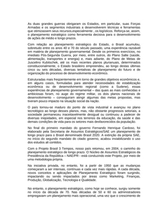 As duas grandes guerras obrigaram os Estados, em particular, suas Forças
Armadas e os segmentos industriais a desenvolverem técnicas e ferramentas
que otimizassem seus recursos,especialmente , os logísticos. Reforça-se, assim,
o planejamento estratégico como ferramenta decisiva para o desenvolvimento
de ações de médio e longo prazos.
Com relação ao planejamento estratégico do Estado, o Brasil acumulou,
sobretudo entre os anos 40 e 70 do século passado, uma experiência razoável
em matéria de planejamento governamental. Desde os primeiros exercícios, no
imediato Pós-Segunda Guerra, por meio, entre outros, do Plano Salte (saúde,
alimentação, transportes e energia) e, mais adiante, do Plano de Metas de
Juscelino Kubitschek, até os mais recentes planos plurianuais, determinados
constitucionalmente, o Estado brasileiro empreendeu, ao longo destas últimas
cinco ou seis décadas, diversas tentativas de planejamento do futuro e de
organização do processo de desenvolvimento econômico.
Estruturadas mais freqüentemente em torno de grandes objetivos econômicos e,
em alguns casos, formuladas para atender necessidades de estabilização
econômica ou de desenvolvimento regional (como a Sudene), essas
experiências de planejamento governamental – das quais as mais conhecidas e
ambiciosas foram, no auge do regime militar, os dois planos nacionais de
desenvolvimento – conseguiram atingir algumas das metas propostas, mas
tiveram pouco impacto na situação social da nação.
O país tornou-se maduro do ponto de vista industrial e avançou no plano
tecnológico ao longo desses planos, mas, não obstante progressos setoriais, a
sociedade permaneceu inaceitavelmente desigual ou continuou a padecer de
diversas iniqüidades, em especial nos terrenos da educação, da saúde e das
demais condições de vida para os setores mais desfavorecidos da população.
No final do primeiro mandato do governo Fernando Henrique Cardoso, foi
elaborado pela Secretaria de Assuntos Estratégicos/SAE um planejamento de
longo prazo para o Brasil denominado Brasil 2020. A extinção da própria SAE,
no início do segundo mandato do citado governo, acabou inviabilizando o uso
dos estudos ali contidos.
Com o Projeto Brasil 3 Tempos, nosso país retomou, em 2004, o caminho do
planejamento estratégico de longo prazo. O Núcleo de Assuntos Estratégicos da
Presidência da República – NAE/PR - está conduzindo este Projeto, por meio de
uma metodologia própria.
Na iniciativa privada, no entanto, foi a partir de 1950 que as mudanças
começaram a ser intensas, contínuas e cada vez mais rápidas. A cada década,
novos conceitos e aplicações de Planejamento Estratégico foram surgindo,
impactando ou sendo impactados por áreas como Marketing, Finanças,
Produção, Globalização, Tecnologia e Qualidade.
No entanto, o planejamento estratégico, como hoje se conhece, surgiu somente
no início da década de 70. Nas décadas de 50 e 60 os administradores
empregavam um planejamento mais operacional, uma vez que o crescimento de

 