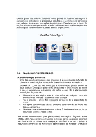 Grande parte dos autores considera como pilares da Gestão Estratégica o
planejamento estratégico, a prospectiva estartégica e a inteligência competiva
com todas as ferramentas que a elas são agregadas. É portanto, um universo de
opções e ferarmentas que se coloca a disposição dos empresários ou gestores
públicos para contribuir com o sucesso de suas organizações.

3.1.

PLANEJAMENTO ESTRATÉGICO

a.Contextualização

e definição
Uma das grandes dificuldades das empresas é a conceituação da função do 
planejamento estratégico, em especial sua real amplitude e abrangência. 
Drucker (1977), em seu livro Introdução a Administração, guarda em um de
seus capítulos um espaço para o tema em questão e, antes mesmo de definir
o que é planejamento estratégico, ele define o que não é planejamento
estratégico. Segundo ele:

•
•

•
•

Planejamento estratégico não é uma caixa de mágicas nem um
amontoado de técnicas – quantificar não é planejar;
Não é previsão – ele se faz necessário por não se ter a capacidade de
prever;
Não opera com decisões futuras. Ele opera com o que há de futuro nas
decisões presentes;
Ele não é uma tentativa de eliminar o risco. É fundamental que os riscos
assumidos sejam os riscos certos.

Há muitas conceituações para planejamento estratégico. Segundo   Kotler 
(1992, p.63), “planejamento estratégico é definido como o processo gerencial 
de   desenvolver   e   manter   uma   adequação   razoável   entre   os   objetivos   e 
recursos da empresa e as mudanças e oportunidades de mercado”. O objetivo 

 