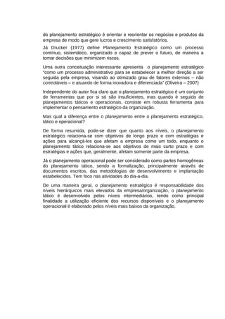 do planejamento estratégico é orientar e reorientar os negócios e produtos da 
empresa de modo que gere lucros e crescimento satisfatórios. 
Já Drucker (1977) define Planejamento Estratégico como um processo
contínuo, sistemático, organizado e capaz de prever o futuro, de maneira a
tomar decisões que minimizem riscos.
Uma outra conceituação interessante apresenta o planejamento estratégico
“como um processo administrativo para se estabelecer a melhor direção a ser
seguida pela empresa, visando ao otimizado grau de fatores externos – não
controláveis – e atuando de forma inovadora e diferenciada” (Oliveira – 2007)
Independente do autor fica claro que o planejamento estratégico é um conjunto
de ferramentas que por si só são insuficientes, mas quando é seguido de
planejamentos táticos e operacionais, consiste em robusta ferramenta para
implementar o pensamento estratégico da organização.
Mas qual a diferença entre o planejamento entre o planejamento estratégico,
tático e operacional?
De forma resumida, pode-se dizer que quanto aos níveis, o planejamento
estratégico relaciona-se com objetivos de longo prazo e com estratégias e
ações para alcançá-los que afetam a empresa como um todo, enquanto o
planejamento tático relaciona-se aos objetivos de mais curto prazo e com
estratégias e ações que, geralmente, afetam somente parte da empresa.
Já o planejamento operacional pode ser considerado como partes homogêneas
do planejamento tático, sendo a formalização, principalmente através de
documentos escritos, das metodologias de desenvolvimento e implantação
estabelecidos. Tem foco nas atividades do dia-a-dia.
De uma maneira geral, o planejamento estratégico é responsabilidade dos
níveis hierárquicos mais elevados da empresa/organização, o planejamento
tático é desenvolvido pelos níveis intermediários, tendo como principal
finalidade a utilização eficiente dos recursos disponíveis e o planejamento
operacional é elaborado pelos níveis mais baixos da organização.

 