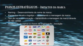PASSOS ESTRATÉGICOS – IMPACTOS DA MARCA
• Naming - Desenvolvimento do nome da marca.
• Elementos visuais e logotipo – desenhando a mensagem da marca.
• Tom de voz e comunicação – transmitindo a mensagem da marca através
do não verbal.
• Atualização da marca e o futuro da organização - Inovação
 