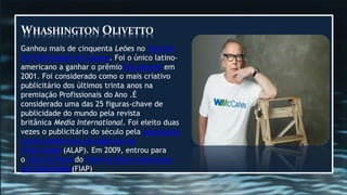 WHASHINGTON OLIVETTO
Ganhou mais de cinquenta Leões no Festival
de Publicidade de Cannes. Foi o único latino-
americano a ganhar o prêmioClio Awards em
2001. Foi considerado como o mais criativo
publicitário dos últimos trinta anos na
premiação Profissionais do Ano .É
considerado uma das 25 figuras-chave de
publicidade do mundo pela revista
britânica Media International. Foi eleito duas
vezes o publicitário do século pela Associação
Latino-Americana de Agências de
Publicidade (ALAP). Em 2009, entrou para
o Hall da Fama do Festival Ibero-Americano
de Publicidade(FIAP)
 