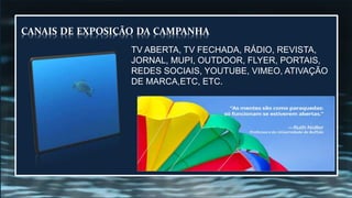 AS MENTES SÃO COMO PARAQUEDAS:SÓ
FUNCINAM SE ESTIVEREM ABERTAS.
“
CANAIS DE EXPOSIÇÃO DA CAMPANHA
TV ABERTA, TV FECHADA, RÁDIO, REVISTA,
JORNAL, MUPI, OUTDOOR, FLYER, PORTAIS,
REDES SOCIAIS, YOUTUBE, VIMEO, ATIVAÇÃO
DE MARCA,ETC, ETC.
 