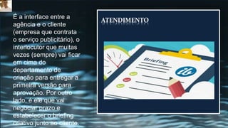 ATENDIMENTO
É a interface entre a
agência e o cliente
(empresa que contrata
o serviço publicitário), o
interlocutor que muitas
vezes (sempre) vai ficar
em cima do
departamento de
criação para entregar a
primeira versão para
aprovação. Por outro
lado, é ele que vai
negociar prazo e
estabelecer o briefing
criativo junto ao cliente.
 