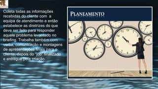 PLANEAMENTO
Coleta todas as informações
recebidas do cliente com a
equipa de atendimento e então
estabelece as diretrizes do que
deve ser feito para responder
aquele problema levantado no
briefing. Trabalha também com
verba, comunicação e montagens
de apresentações finais para o
cliente, depois do “job” finalizado
e entregue pela criação.
 