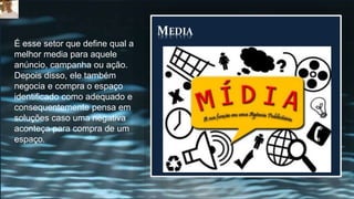MEDIA
É esse setor que define qual a
melhor media para aquele
anúncio, campanha ou ação.
Depois disso, ele também
negocia e compra o espaço
identificado como adequado e
consequentemente pensa em
soluções caso uma negativa
aconteça para compra de um
espaço.
 