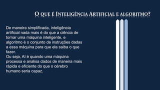 O QUE É INTELIGÊNCIA ARTIFICIAL E ALGORITMO?
De maneira simplificada, inteligência
artificial nada mais é do que a ciência de
tornar uma máquina inteligente, e
algoritmo é o conjunto de instruções dadas
a essa máquina para que ela saiba o que
fazer.
Ou seja, AI é quando uma máquina
processa e analisa dados de maneira mais
rápida e eficiente do que o cérebro
humano seria capaz.
 