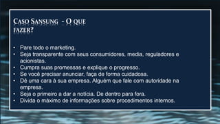 CASO SANSUNG - O QUE
FAZER?
• Pare todo o marketing.
• Seja transparente com seus consumidores, media, reguladores e
acionistas.
• Cumpra suas promessas e explique o progresso.
• Se você precisar anunciar, faça de forma cuidadosa.
• Dê uma cara à sua empresa. Alguém que fale com autoridade na
empresa.
• Seja o primeiro a dar a notícia. De dentro para fora.
• Divida o máximo de informações sobre procedimentos internos.
 