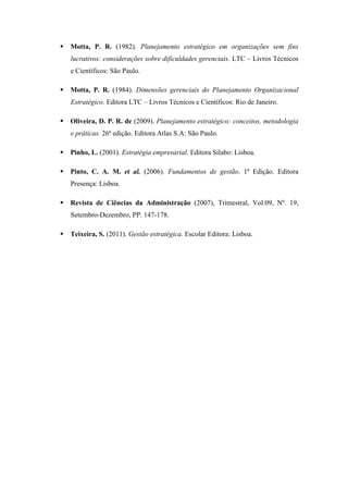 Motta, P. R. (1982). Planejamento estratégico em organizações sem fins
lucrativos: considerações sobre dificuldades gerenciais. LTC – Livros Técnicos
e Científicos: São Paulo.
 Motta, P. R. (1984). Dimensões gerenciais do Planejamento Organizacional
Estratégico. Editora LTC – Livros Técnicos e Científicos: Rio de Janeiro.
 Oliveira, D. P. R. de (2009). Planejamento estratégico: conceitos, metodologia
e práticas. 26ª edição. Editora Atlas S.A: São Paulo.
 Pinho, L. (2001). Estratégia empresarial. Editora Sílabo: Lisboa.
 Pinto, C. A. M. et al. (2006). Fundamentos de gestão. 1ª Edição. Editora
Presença: Lisboa.
 Revista de Ciências da Administração (2007), Trimestral, Vol.09, Nº. 19,
Setembro-Dezembro, PP. 147-178.
 Teixeira, S. (2011). Gestão estratégica. Escolar Editora: Lisboa.
 