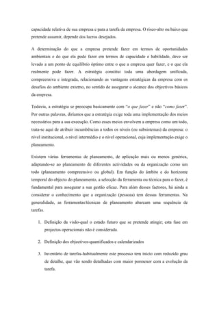 capacidade relativa de sua empresa e para a tarefa da empresa. O risco-alto ou baixo que
pretende assumir, depende dos lucros desejados.
A determinação do que a empresa pretende fazer em termos de oportunidades
ambientais e do que ela pode fazer em termos de capacidade e habilidade, deve ser
levado a um ponto de equilíbrio óptimo entre o que a empresa quer fazer, e o que ela
realmente pode fazer. A estratégia constitui toda uma abordagem unificada,
compreensiva e integrada, relacionando as vantagens estratégicas da empresa com os
desafios do ambiente externo, no sentido de assegurar o alcance dos objectivos básicos
da empresa.
Todavia, a estratégia se preocupa basicamente com “o que fazer” e não “como fazer”.
Por outras palavras, diríamos que a estratégia exige toda uma implementação dos meios
necessários para a sua execução. Como esses meios envolvem a empresa como um todo,
trata-se aqui de atribuir incumbências a todos os níveis (ou subsistemas) da empresa: o
nível institucional, o nível intermédio e o nível operacional, cuja implementação exige o
planeamento.
Existem várias ferramentas de planeamento, de aplicação mais ou menos genérica,
adaptando-se ao planeamento de diferentes actividades ou da organização como um
todo (planeamento compreensivo ou global). Em função do âmbito e do horizonte
temporal do objecto do planeamento, a selecção da ferramenta ou técnica para o fazer, é
fundamental para assegurar a sua gestão eficaz. Para além desses factores, há ainda a
considerar o conhecimento que a organização (pessoas) tem dessas ferramentas. Na
generalidade, as ferramentas/técnicas de planeamento abarcam uma sequência de
tarefas.
1. Definição da visão-qual o estado futuro que se pretende atingir; esta fase em
projectos operacionais não é considerada.
2. Definição dos objectivos-quantificados e calendarizados
3. Inventário de tarefas-habitualmente este processo tem inicio com reduzido grau
de detalhe, que vão sendo detalhadas com maior pormenor com a evolução da
tarefa.
 