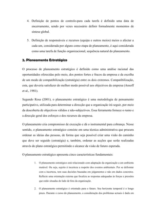 4. Definição de pontos de controlo-para cada tarefa é definido uma data de
encerramento, sendo por vezes necessário definir formalmente momentos de
síntese global.
5. Definição de responsáveis e recursos (equipa e outros meios) meios a afectar a
cada um, considerada por alguns como etapa de planeamento, é aqui considerada
como uma tarefa de função organizacional, sequência natural do planeamento.
2. Planeamento Estratégico
O processo de planeamento estratégico é definido como uma análise racional das
oportunidades oferecidas pelo meio, dos pontos fortes e fracos da empresa e da escolha
de um modo de compatibilização (estratégia) entre os dois extremos. Compatibilização,
esta, que deveria satisfazer do melhor modo possível aos objectivos da empresa (Ansoff
et al., 1981).
Segundo Rosa (2001), o planeamento estratégico é uma metodologia de pensamento
participativo, utilizada para determinar a direcção que a organização irá seguir, por meio
da descoberta de objectivos válidos e não-subjectivos. Essa ferramenta fornece o rumo e
a direcção geral dos esforços e dos recursos da empresa.
O planeamento cria compromisso de execução e dá o instrumental para cobrança. Nesse
sentido, o planeamento estratégico consiste em uma técnica administrativa que procura
ordenar as ideias das pessoas, de forma que seja possível criar uma visão do caminho
que deve ser seguido (estratégia) e, também, ordenar as acções que serão realizadas
através do plano estratégico permitindo o alcance da visão de futuro esperada.
O planeamento estratégico apresenta cinco características fundamentais:
1. O planeamento estratégico está relacionado com adaptação da organização a um ambiente
mutável. Ou seja, sujeito à incerteza a respeito dos eventos ambientais. Por se defrontar
com a incerteza, tem suas decisões baseadas em julgamentos e não em dados concretos.
Reflecte uma orientação externa que focaliza as respostas adequadas às forças e pressões
que estão situadas do lado de fora da organização.
2. O planeamento estratégico é orientado para o futuro. Seu horizonte temporal é o longo
prazo. Durante o curso do planeamento, a consideração dos problemas actuais é dada em
 