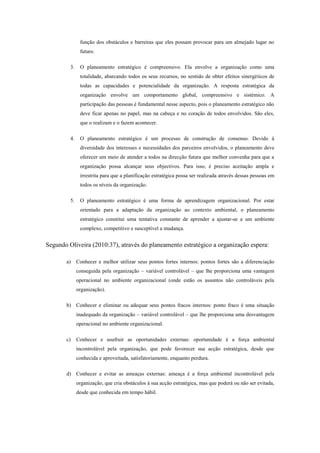 função dos obstáculos e barreiras que eles possam provocar para um almejado lugar no
futuro.
3. O planeamento estratégico é compreensivo. Ela envolve a organização como uma
totalidade, abarcando todos os seus recursos, no sentido de obter efeitos sinergéticos de
todas as capacidades e potencialidade da organização. A resposta estratégica da
organização envolve um comportamento global, compreensivo e sistémico. A
participação das pessoas é fundamental nesse aspecto, pois o planeamento estratégico não
deve ficar apenas no papel, mas na cabeça e no coração de todos envolvidos. São eles,
que o realizam e o fazem acontecer.
4. O planeamento estratégico é um processo de construção de consenso. Devido à
diversidade dos interesses e necessidades dos parceiros envolvidos, o planeamento deve
oferecer um meio de atender a todos na direcção futura que melhor convenha para que a
organização possa alcançar seus objectivos. Para isso, é preciso aceitação ampla e
irrestrita para que a planificação estratégica possa ser realizada através dessas pessoas em
todos os níveis da organização.
5. O planeamento estratégico é uma forma de aprendizagem organizacional. Por estar
orientado para a adaptação da organização ao contexto ambiental, o planeamento
estratégico constitui uma tentativa constante de aprender a ajustar-se a um ambiente
complexo, competitivo e susceptível a mudança.
Segundo Oliveira (2010:37), através do planeamento estratégico a organização espera:
a) Conhecer e melhor utilizar seus pontos fortes internos: pontos fortes são a diferenciação
conseguida pela organização – variável controlável – que lhe proporciona uma vantagem
operacional no ambiente organizacional (onde estão os assuntos não controláveis pela
organização).
b) Conhecer e eliminar ou adequar seus pontos fracos internos: ponto fraco é uma situação
inadequado da organização – variável controlável – que lhe proporciona uma desvantagem
operacional no ambiente organizacional.
c) Conhecer e usufruir as oportunidades externas: oportunidade é a força ambiental
incontrolável pela organização, que pode favorecer sua acção estratégica, desde que
conhecida e aproveitada, satisfatoriamente, enquanto perdura.
d) Conhecer e evitar as ameaças externas: ameaça é a força ambiental incontrolável pela
organização, que cria obstáculos à sua acção estratégica, mas que poderá ou não ser evitada,
desde que conhecida em tempo hábil.
 