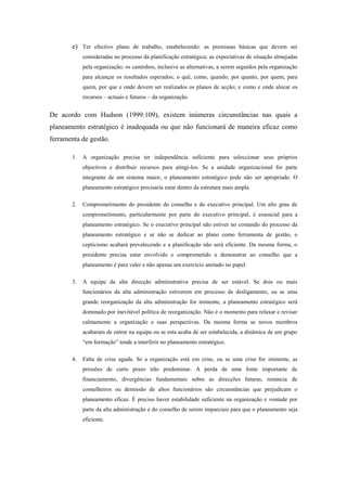 e) Ter efectivo plano de trabalho, estabelecendo: as premissas básicas que devem ser
consideradas no processo da planificação estratégica; as expectativas de situação almejadas
pela organização; os caminhos, inclusive as alternativas, a serem seguidos pela organização
para alcançar os resultados esperados; o quê, como, quando, por quanto, por quem, para
quem, por que e onde devem ser realizados os planos de acção; e como e onde alocar os
recursos – actuais e futuros – da organização.
De acordo com Hudson (1999:109), existem inúmeras circunstâncias nas quais a
planeamento estratégico é inadequada ou que não funcionará de maneira eficaz como
ferramenta de gestão.
1. A organização precisa ter independência suficiente para seleccionar seus próprios
objectivos e distribuir recursos para atingi-los. Se a unidade organizacional for parte
integrante de um sistema maior, o planeamento estratégico pode não ser apropriado. O
planeamento estratégico precisaria estar dentro da estrutura mais ampla.
2. Comprometimento do presidente do conselho e do executivo principal. Um alto grau de
comprometimento, particularmente por parte do executivo principal, é essencial para a
planeamento estratégico. Se o executivo principal não estiver no comando do processo da
planeamento estratégico e se não se dedicar ao plano como ferramenta de gestão, o
cepticismo acabará prevalecendo e a planificação não será eficiente. Da mesma forma, o
presidente precisa estar envolvido e comprometido a demonstrar ao conselho que a
planeamento é para valer e não apenas um exercício anotado no papel.
3. A equipe da alta direcção administrativa precisa de ser estável. Se dois ou mais
funcionários da alta administração estiverem em processo de desligamento, ou se uma
grande reorganização da alta administração for iminente, a planeamento estratégico será
dominado por inevitável política de reorganização. Não é o momento para relaxar e revisar
calmamente a organização e suas perspectivas. Da mesma forma se novos membros
acabaram de entrar na equipa ou se esta acaba de ser estabelecida, a dinâmica de um grupo
“em formação” tende a interferir no planeamento estratégico.
4. Falta de crise aguda. Se a organização está em crise, ou se uma crise for iminente, as
pressões de curto prazo irão predominar. A perda de uma fonte importante de
financiamento, divergências fundamentais sobre as direcções futuras, renúncia de
conselheiros ou demissão de altos funcionários são circunstâncias que prejudicam o
planeamento eficaz. É preciso haver estabilidade suficiente na organização e vontade por
parte da alta administração e do conselho de serem imparciais para que o planeamento seja
eficiente.
 