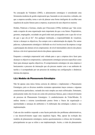 Na concepção de Valadares (2002), o planeamento estratégico é considerado uma
ferramenta moderna de gestão empresarial que, baseando-se em conceitos e atitudes, em
que a empresa acredita, torna o acto de planear uma forma inteligente de escolher uma
sequência de acções futuras para a empresa, na procura de seus objectivos maiores.
Holden, Pederson e German, citados por Chiavenato (1994), lembram que “não existe
nada a respeito de uma organização mais importante do que o seu futuro. Proprietários,
gerentes, empregados, sociedade em geral estão mais preocupados com o que ela vai ser
do que o que ela já foi”. Em qualquer instituição, a responsabilidade de visualizar,
iniciar e alcançar os objectivos, fica sempre com a administração da cúpula. Por outras
palavras, o planeamento estratégico é definido no nível institucional da empresa e exige
a participação dos demais níveis empresariais: do nível intermediário através dos planos
tácticos e do nível operacional através dos planos operacionais.
Enquanto a estratégia empresarial está voltada para o que a empresa deve fazer para
alcançar os objectivos empresariais, o planeamento estratégico procura especificar como
fazer para alcançar aqueles objectivos. O comportamento estratégico de uma empresa é
basicamente o processo de interacção que ela procura manter com o seu ambiente de
tarefas e é acompanhado por um processo de mudança nas configurações e dinâmicas
internas da empresa.
1.2.1. Modelos de Planeamento Estratégico
Não há apenas uma única forma correcta de elaborar e implementar o Planeamento
Estratégico, pois os diversos modelos existentes apresentam traços comuns e algumas
características particulares, variando dos mais simples aos mais sofisticados. Entretanto,
praticamente todos eles levam em conta três premissas básicas, para o desenvolvimento
do processo de Planeamento Estratégico: 1) estabelecimento da Visão/Missão; 2)
análise interna e externa (considerando pontos fortes e fracos da organização e
oportunidades e ameaças do ambiente) e 3) elaboração das estratégias e planos e sua
implementação.
Cada um dos modelos responde a uma faceta particular dos problemas administrativos,
e seu desenvolvimento segue uma sequência lógica. Mas, apesar da evolução dos
modelos de planeamento estratégico, muitos questionamentos e críticas são levantados,
principalmente no que se refere a sua implementação. Assim, a visão do planeamento
 