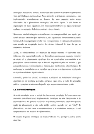 estratégico, prescritiva e estática, muitas vezes não responde à realidade vigente numa
visão partilhada por muitos autores. Nesse contexto, as críticas ao planeamento, e sua
implementação, acumularam-se no decorrer dos anos, podendo, assim serem
sintetizadas: a) o planeamento estratégico cria muita rigidez, o que limita as
organizações em metas específicas, com prazos determinados; b) não é possível planear
mudança em ambientes dinâmicos, mutáveis e imprevisíveis.
No entanto, a turbulência pode ser transformada em uma oportunidade para aqueles que
forem flexíveis o bastante para aproveitá-la, se a organização estiver limitada a planos
formais, toda mudança imprevisível é vista como problema; c) o planeamento concentra
mais atenção na competição interior da estrutura industrial de hoje, do que na
competição do futuro.
Assim, os administradores são incapazes de antever maneiras de reinventar suas
indústrias, e tal incapacidade resulta em dispendiosos custos para a superação posterior
do atraso; d) o planeamento estratégico leva as organizações bem-sucedidas a se
preocuparem demasiadamente com os factores responsáveis pelo seu sucesso, o que
gera condições que podem conduzir ao fracasso, pois elas tendem a adquirir excesso de
confiança e se entrincheirarem na estratégia que criaram; e) o planeamento negligencia
os requisitos culturais e organizacionais.
Entretanto, apesar das críticas, os modelos e processos de planeamento estratégico
encontram-se em constante evolução, corrigindo seus erros, a partir de aplicações
práticas e pesquisas acadêmicas, chegando, hoje, ao que se denomina de gestão.
1.3. Gestão Estratégica
A gestão estratégica segue o modelo de planeamento estratégico de longo prazo mas
acrescenta (ou diferencia-se) do planeamento estratégico nas três componentes: é de
responsabilidade dos gestores executivos, enquanto no planeamento tal era feito por um
órgão de planeamento e não pela gestão, embora apoiada por um “staff” de
planeamento; tem em conta os comportamentos e as respectivas mudanças; e está
sempre em curso um processo de replaneamento.
O conceito de gestão estratégica foi desenvolvido em 1972 por Igor Ansoff e utiliza
duas vias:
 