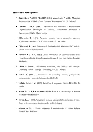 Referências Bibliográficas
 Bargerstock, A. (2000) “The HRM Effectiveness Audit: A tool for Managing
Accountability in HRM”, Public Personnel Management, Vol. 29. (Mimeo).
 Carvalho J. M. S. (2005). Organizações não lucrativas – Aprendizagem
Organizacional, Orientação de Mercado, Planeamento estratégico e
Desempenho. Edições Sílabo: Lisboa.
 Chiavenato, I. (1989). Recursos humanos nas organizações: pessoas,
organização e sistemas. Vol. 1. Editora Atlas S.A.: São Paulo.
 Chiavenato, I. (2003). Introdução à Teoria Geral de Administração.7ª edição.
Editora Elsevier: Rio de Janeiro.
 Ferreira, A. A. et al., (1997). Gestão empresarial: de Taylor aos nossos dias:
evolução e tendências da moderna administração de empresas. Editora Pioneira:
São Paulo.
 Grant, R. (1999), “Transforming Uncertainty into Success: The Strategic
Leadership Forum”, Strategy e Leadership, Vol. 27. (Mimeo).
 Kotler, P. (1993). Administração de marketing: análise, planejamento
implementação e controle. Editora Atlas: São Paulo.
 Lobato, D. M. et al. (2003). Estratégia de empresas. Editora FGV: Rio de
Janeiro.
 Matos, F. G. & I. Chiavenato (1999). Visão e acção estratégica. Editora
Makron Books: São Paulo.
 Meyer, C. A. (1997). Planeamento formal e seus resultados: um estudo de caso.
Caderno de pesquisa em Administração. Vol. 2 (Mimeo).
 Moraes, A. M. P. (2004). Introdução à administração. 3ª edição. Editora
Prentice Hall: São Paulo.
 